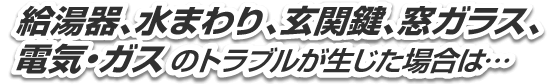 給湯器、水まわり、玄関鍵、窓ガラス、電気・ガスのトラブルが生じた場合は