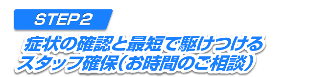 STEP2 症状の確認と最短で駆けつけるスタッフの確保（お時間のご相談）