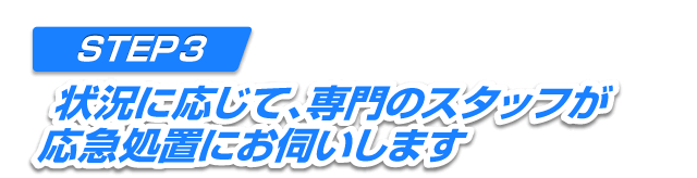 STEP3 状況に応じて、専門のスタッフが応急処置にお伺いします