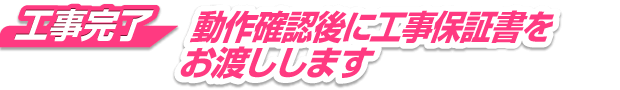 工事完了 動作確認後に、工事保証書をお渡しします