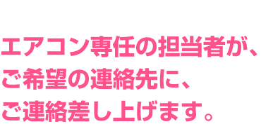 エアコン専任の担当者が、ご希望の連絡先にご連絡差し上げます。