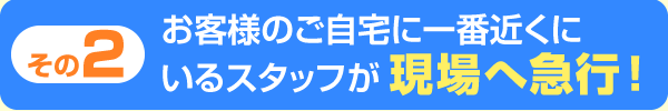 お客様のご自宅に一番近くにいるスタッフが現場に急行