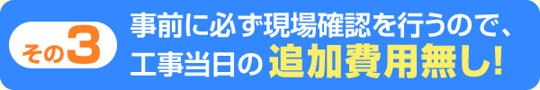 事前に必ず現場確認を行うので、工事当日の追加費用無し！